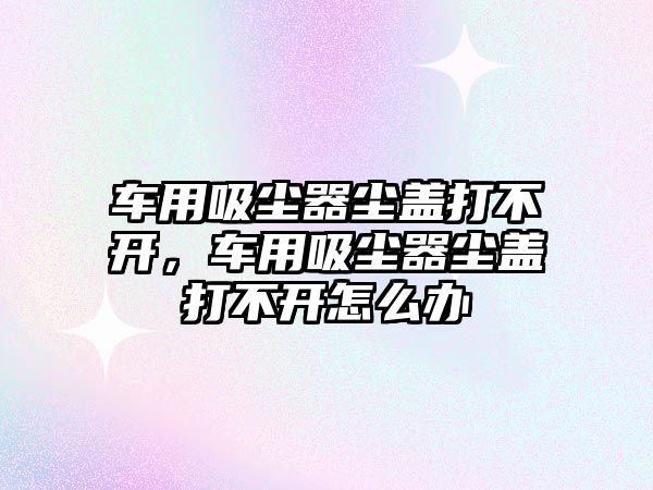 車(chē)用吸塵器塵蓋打不開(kāi)，車(chē)用吸塵器塵蓋打不開(kāi)怎么辦